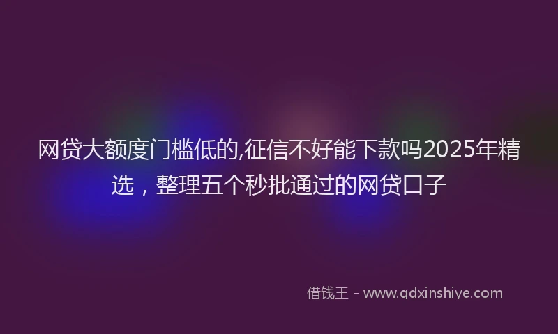 网贷大额度门槛低的,征信不好能下款吗2025年精选，整理五个秒批通过的网贷口子