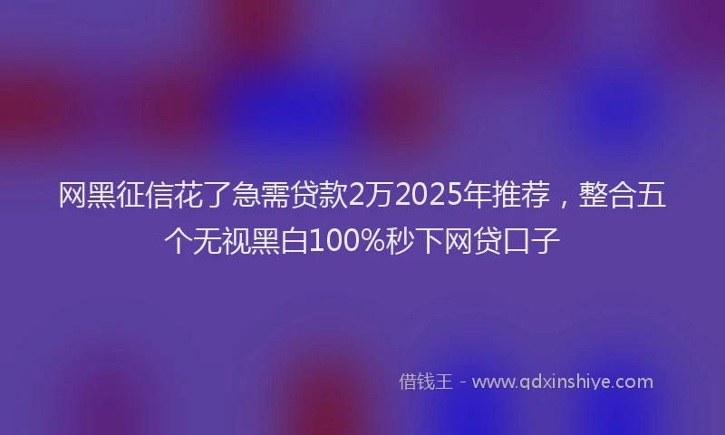 网黑征信花了急需贷款2万2025年推荐，整合五个无视黑白100%秒下网贷口子