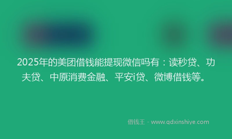 2025年的美团借钱能提现微信吗有：读秒贷、功夫贷、中原消费金融、平安i贷、微博借钱等。