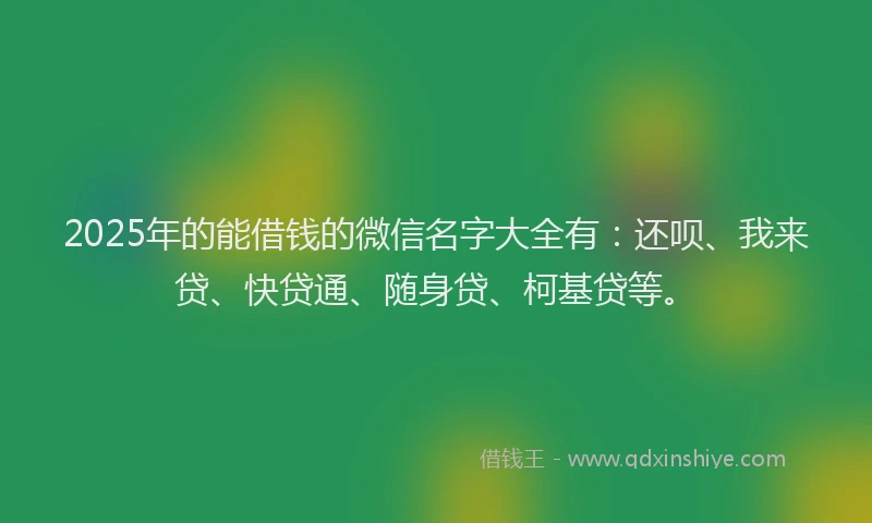 2025年的能借钱的微信名字大全有：还呗、我来贷、快贷通、随身贷、柯基贷等。