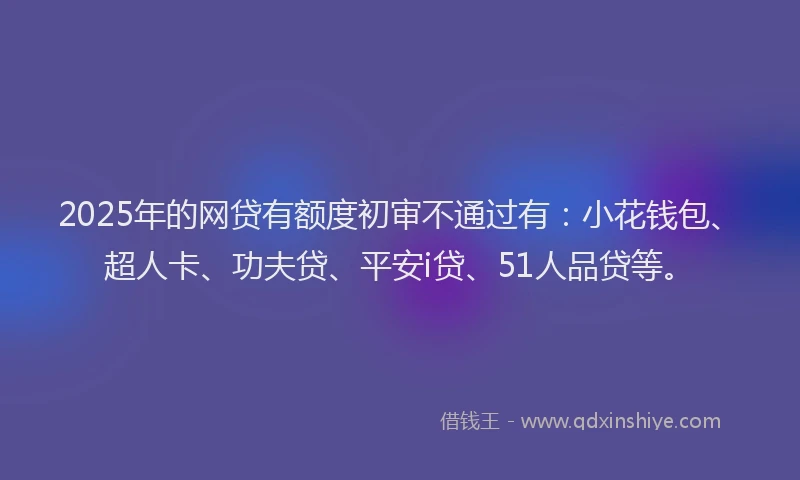 2025年的网贷有额度初审不通过有：小花钱包、超人卡、功夫贷、平安i贷、51人品贷等。