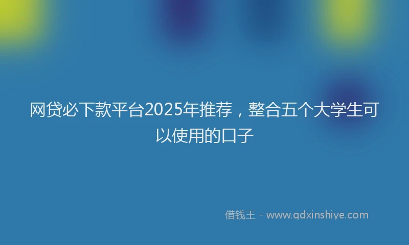 网贷必下款平台2025年推荐，整合五个大学生可以使用的口子