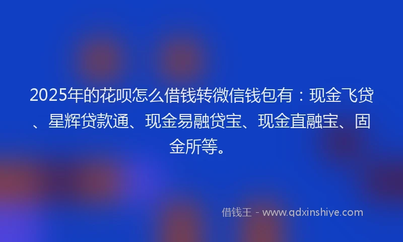 2025年的花呗怎么借钱转微信钱包有：现金飞贷、星辉贷款通、现金易融贷宝、现金直融宝、固金所等。