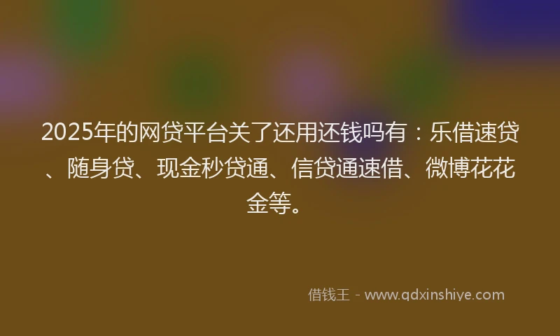 2025年的网贷平台关了还用还钱吗有：乐借速贷、随身贷、现金秒贷通、信贷通速借、微博花花金等。