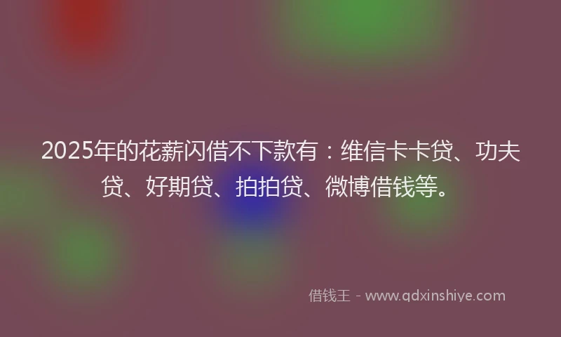 2025年的花薪闪借不下款有：维信卡卡贷、功夫贷、好期贷、拍拍贷、微博借钱等。