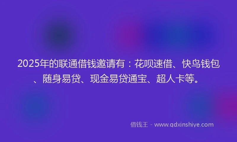 2025年的联通借钱邀请有：花呗速借、快鸟钱包、随身易贷、现金易贷通宝、超人卡等。