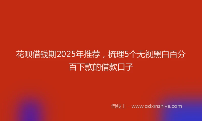 花呗借钱期2025年推荐，梳理5个无视黑白百分百下款的借款口子