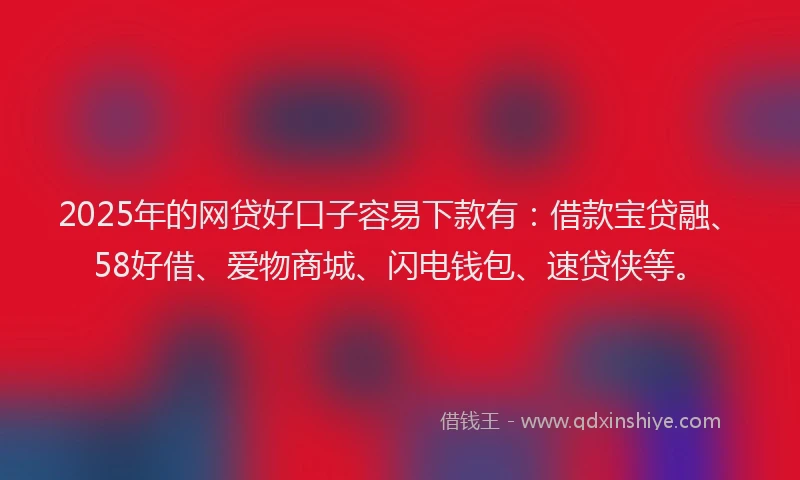 2025年的网贷好口子容易下款有：借款宝贷融、58好借、爱物商城、闪电钱包、速贷侠等。