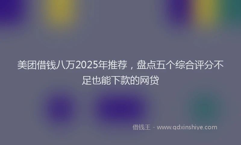 美团借钱八万2025年推荐，盘点五个综合评分不足也能下款的网贷