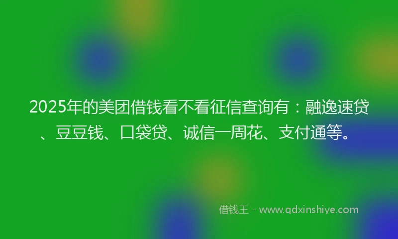 2025年的美团借钱看不看征信查询有：融逸速贷、豆豆钱、口袋贷、诚信一周花、支付通等。