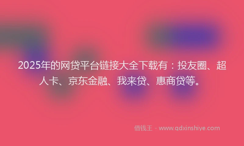2025年的网贷平台链接大全下载有：投友圈、超人卡、京东金融、我来贷、惠商贷等。
