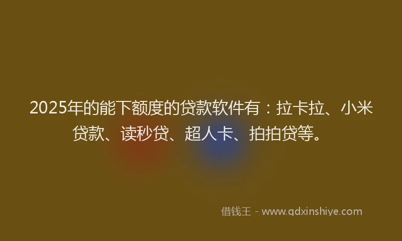 2025年的能下额度的贷款软件有：拉卡拉、小米贷款、读秒贷、超人卡、拍拍贷等。