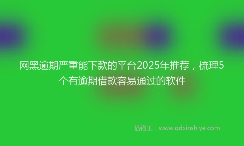 网黑逾期严重能下款的平台2025年推荐，梳理5个有逾期借款容易通过的软件