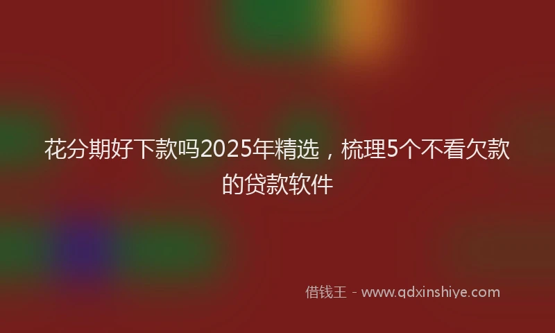 花分期好下款吗2025年精选，梳理5个不看欠款的贷款软件