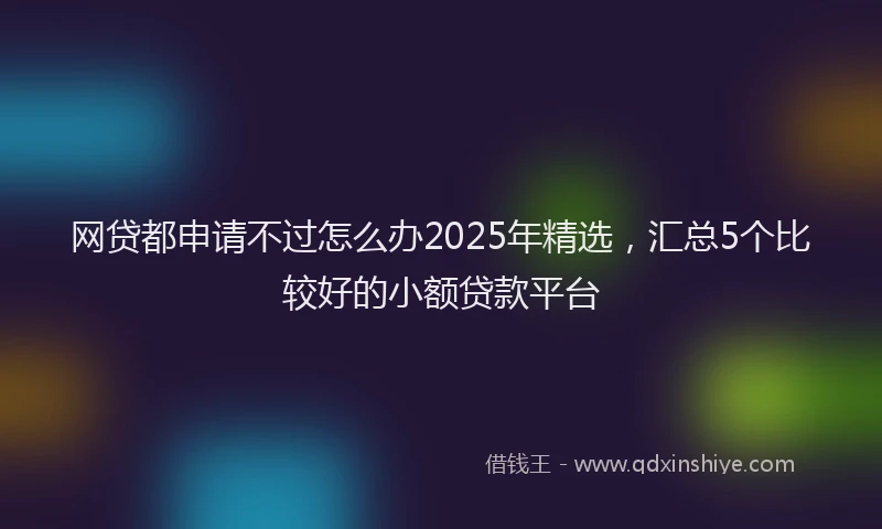 网贷都申请不过怎么办2025年精选，汇总5个比较好的小额贷款平台