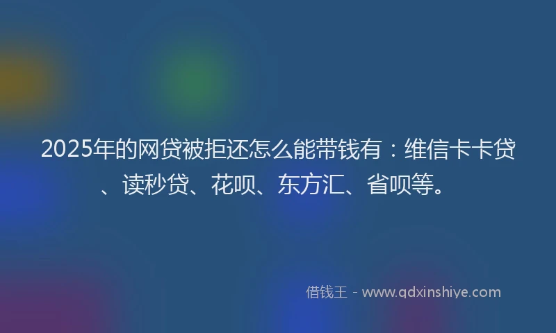 2025年的网贷被拒还怎么能带钱有：维信卡卡贷、读秒贷、花呗、东方汇、省呗等。