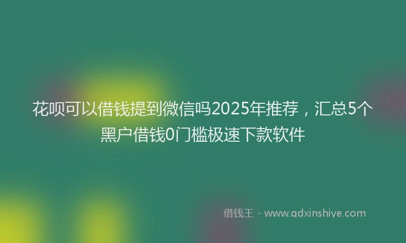 花呗可以借钱提到微信吗2025年推荐，汇总5个黑户借钱0门槛极速下款软件
