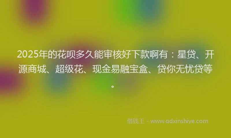 2025年的花呗多久能审核好下款啊有：星贷、开源商城、超级花、现金易融宝盒、贷你无忧贷等。