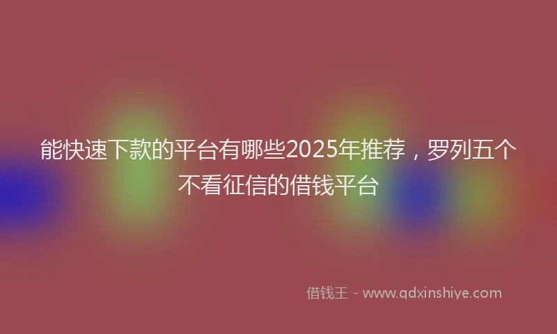 能快速下款的平台有哪些2025年推荐，罗列五个不看征信的借钱平台