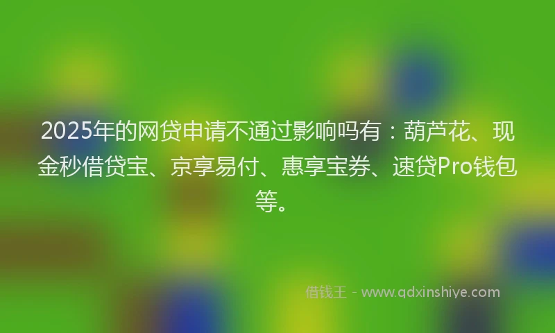 2025年的网贷申请不通过影响吗有：葫芦花、现金秒借贷宝、京享易付、惠享宝券、速贷Pro钱包等。