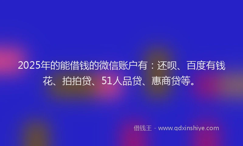 2025年的能借钱的微信账户有：还呗、百度有钱花、拍拍贷、51人品贷、惠商贷等。