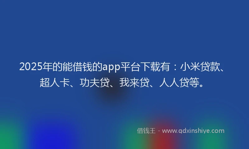 2025年的能借钱的app平台下载有：小米贷款、超人卡、功夫贷、我来贷、人人贷等。