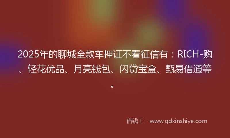 2025年的聊城全款车押证不看征信有：RICH-购、轻花优品、月亮钱包、闪贷宝盒、甄易借通等。