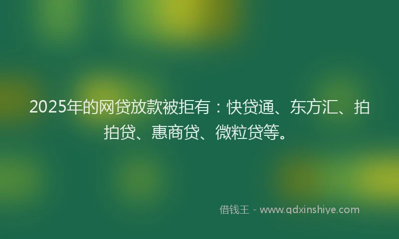 2025年的网贷放款被拒有：快贷通、东方汇、拍拍贷、惠商贷、微粒贷等。