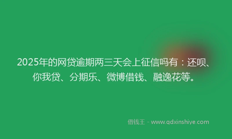 2025年的网贷逾期两三天会上征信吗有：还呗、你我贷、分期乐、微博借钱、融逸花等。