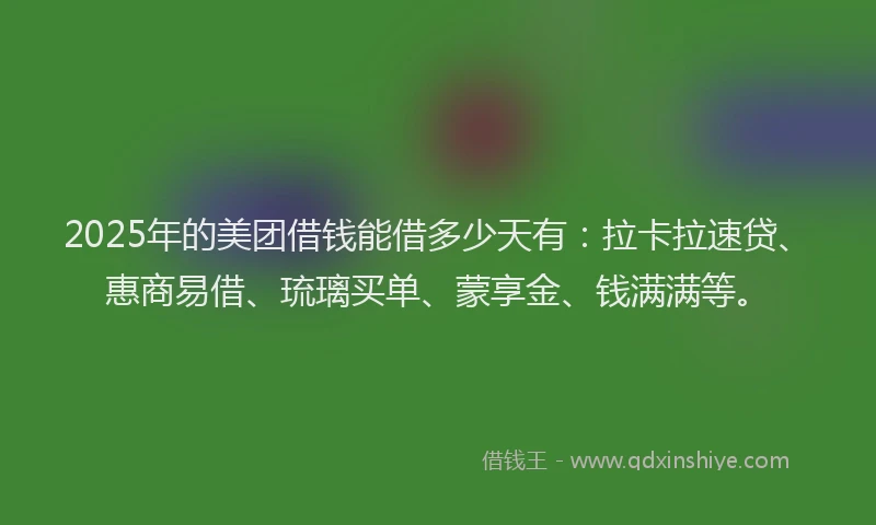 2025年的美团借钱能借多少天有：拉卡拉速贷、惠商易借、琉璃买单、蒙享金、钱满满等。