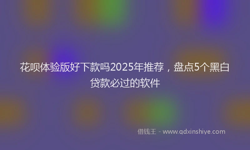 花呗体验版好下款吗2025年推荐，盘点5个黑白贷款必过的软件