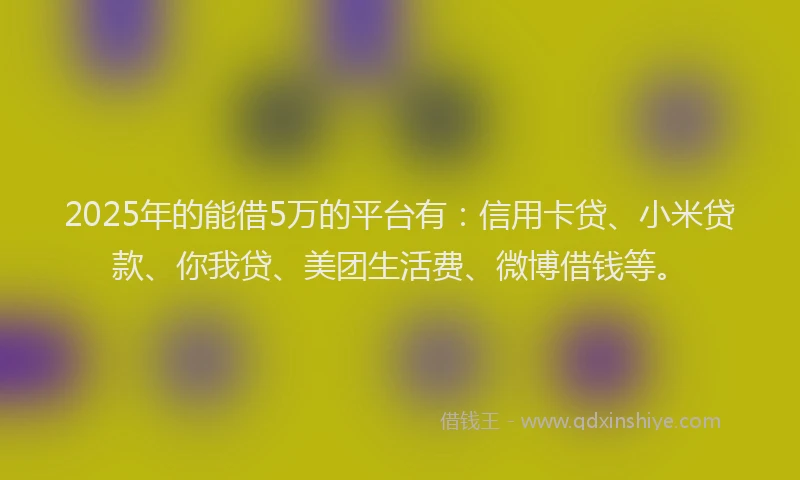 2025年的能借5万的平台有：信用卡贷、小米贷款、你我贷、美团生活费、微博借钱等。
