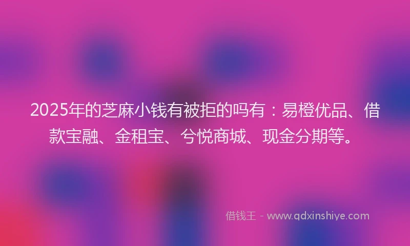 2025年的芝麻小钱有被拒的吗有：易橙优品、借款宝融、金租宝、兮悦商城、现金分期等。