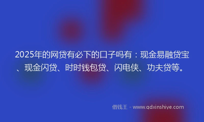 2025年的网贷有必下的口子吗有：现金易融贷宝、现金闪贷、时时钱包贷、闪电侠、功夫贷等。