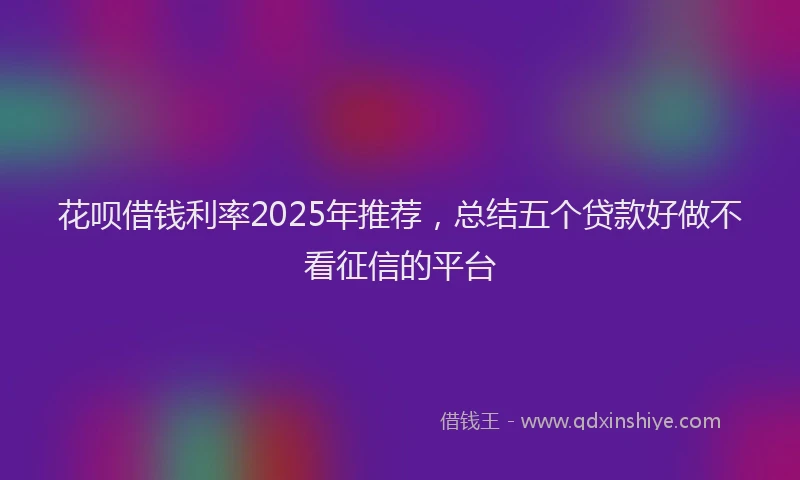 花呗借钱利率2025年推荐，总结五个贷款好做不看征信的平台
