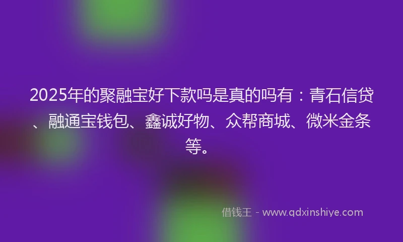 2025年的聚融宝好下款吗是真的吗有：青石信贷、融通宝钱包、鑫诚好物、众帮商城、微米金条等。