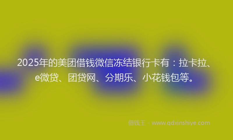 2025年的美团借钱微信冻结银行卡有：拉卡拉、e微贷、团贷网、分期乐、小花钱包等。