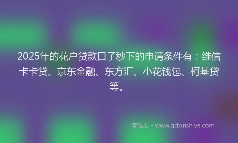 2025年的花户贷款口子秒下的申请条件有：维信卡卡贷、京东金融、东方汇、小花钱包、柯基贷等。