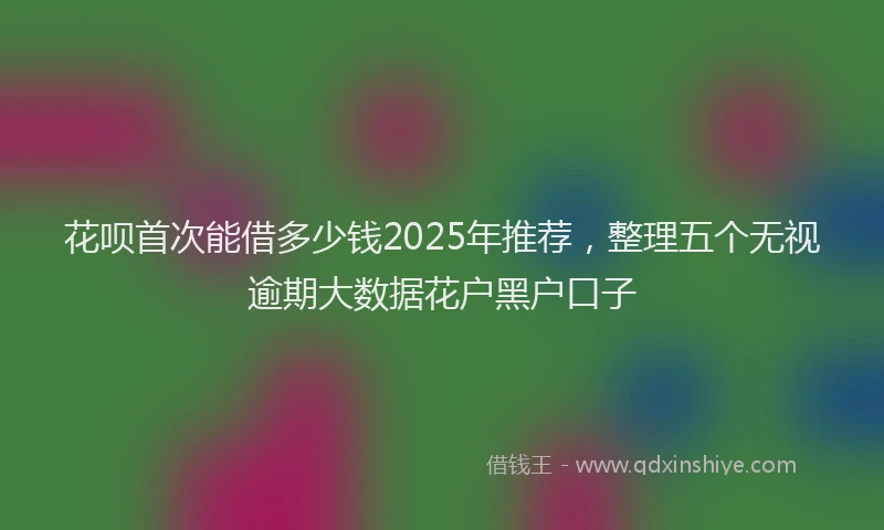 花呗首次能借多少钱2025年推荐，整理五个无视逾期大数据花户黑户口子