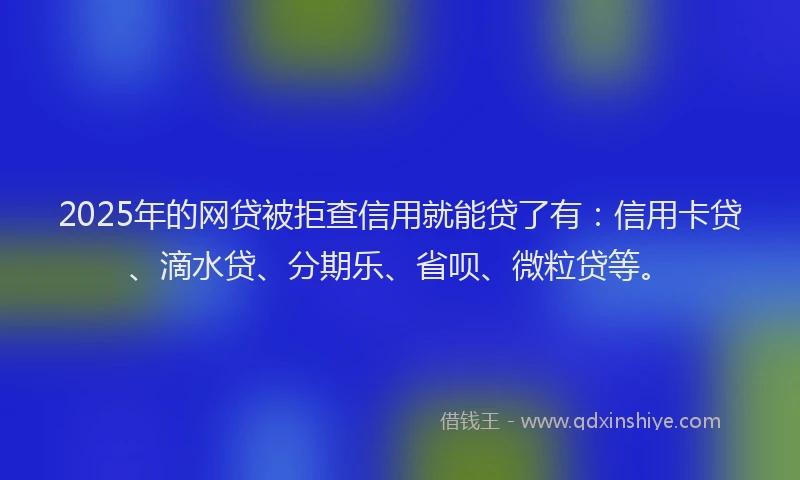 2025年的网贷被拒查信用就能贷了有：信用卡贷、滴水贷、分期乐、省呗、微粒贷等。