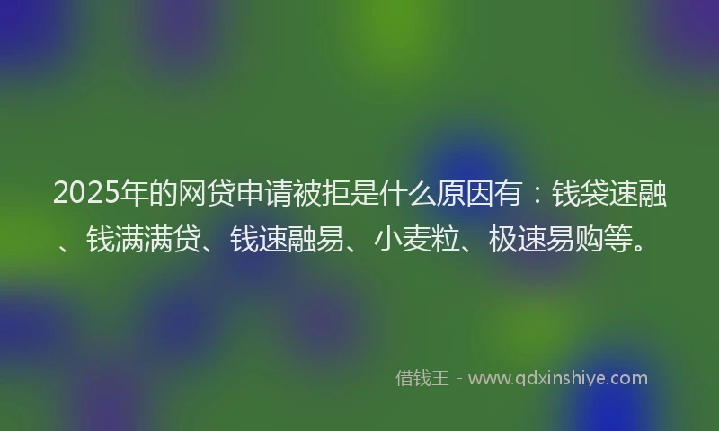 2025年的网贷申请被拒是什么原因有：钱袋速融、钱满满贷、钱速融易、小麦粒、极速易购等。