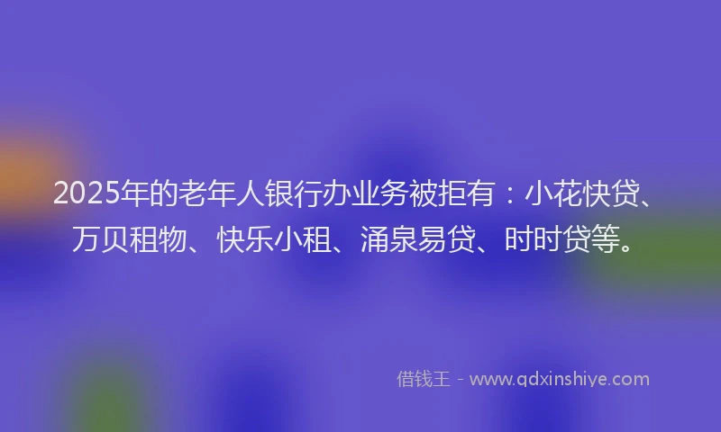 2025年的老年人银行办业务被拒有：小花快贷、万贝租物、快乐小租、涌泉易贷、时时贷等。