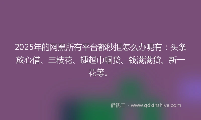 2025年的网黑所有平台都秒拒怎么办呢有：头条放心借、三枝花、捷越巾帼贷、钱满满贷、新一花等。