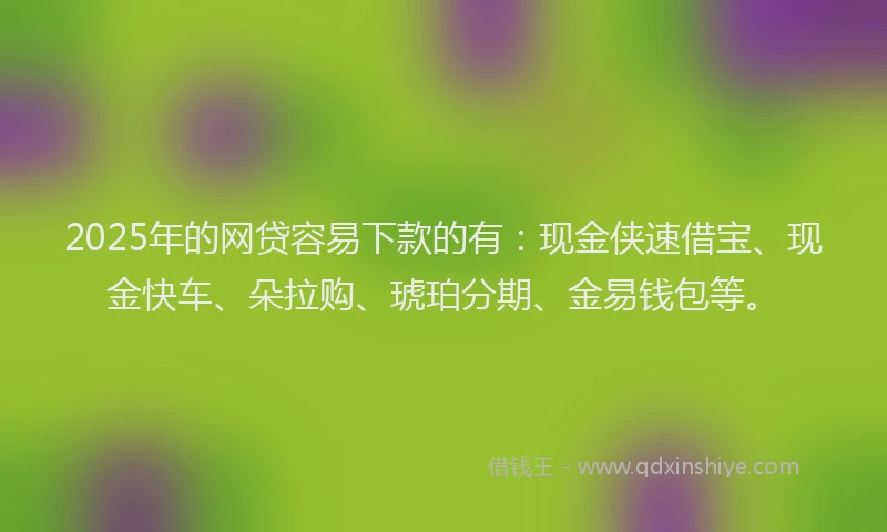 2025年的网贷容易下款的有：现金侠速借宝、现金快车、朵拉购、琥珀分期、金易钱包等。