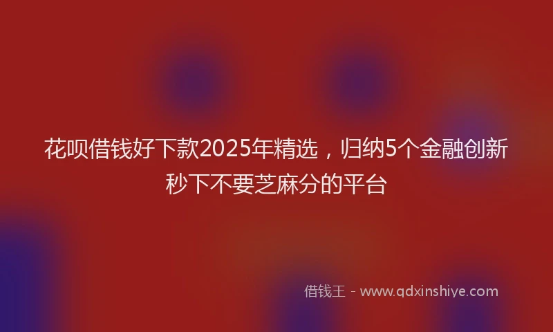 花呗借钱好下款2025年精选，归纳5个金融创新秒下不要芝麻分的平台