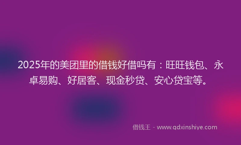 2025年的美团里的借钱好借吗有：旺旺钱包、永卓易购、好居客、现金秒贷、安心贷宝等。