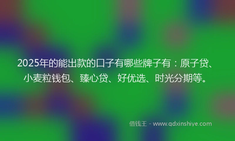 2025年的能出款的口子有哪些牌子有：原子贷、小麦粒钱包、臻心贷、好优选、时光分期等。
