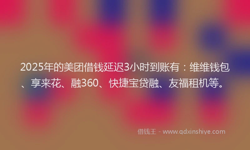 2025年的美团借钱延迟3小时到账有：维维钱包、享来花、融360、快捷宝贷融、友福租机等。