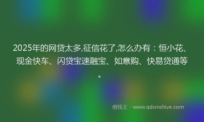 2025年的网贷太多,征信花了,怎么办有：恒小花、现金快车、闪贷宝速融宝、如意购、快易贷通等。