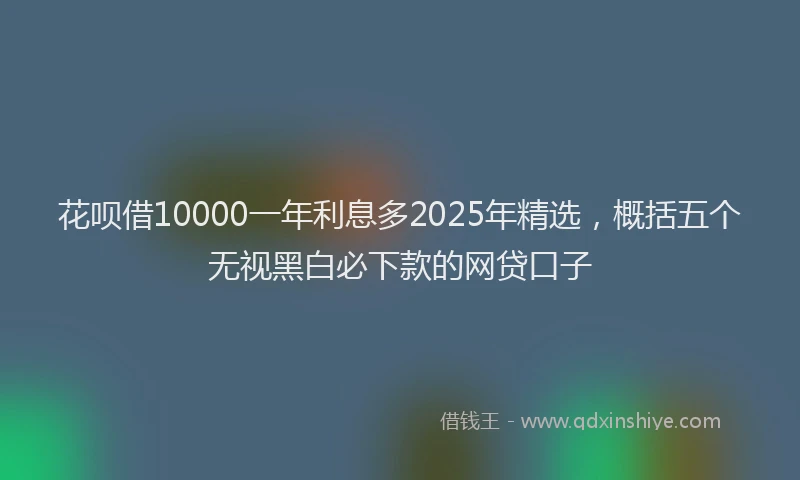 花呗借10000一年利息多2025年精选，概括五个无视黑白必下款的网贷口子
